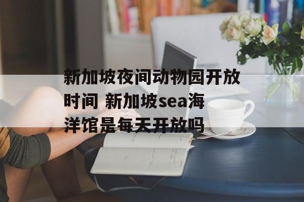 新加坡夜间动物园开放时间 新加坡sea海洋馆是每天开放吗-第1张图片-