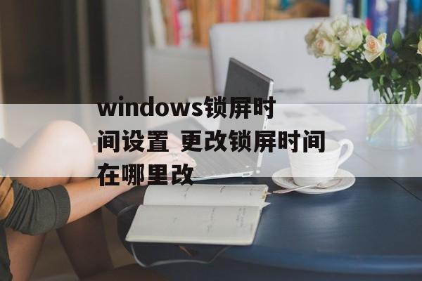 windows锁屏时间设置 更改锁屏时间在哪里改-第1张图片-