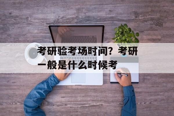 考研验考场时间？考研一般是什么时候考-第1张图片-