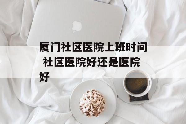 厦门社区医院上班时间 社区医院好还是医院好-第1张图片-