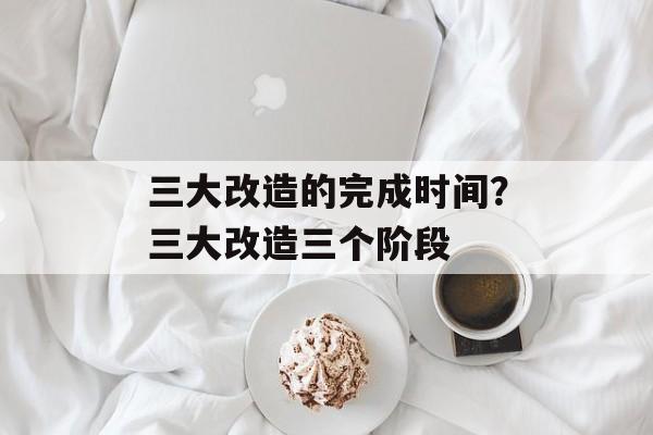 三大改造的完成时间？三大改造三个阶段-第1张图片-