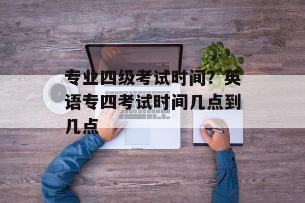 专业四级考试时间？英语专四考试时间几点到几点-第1张图片-
