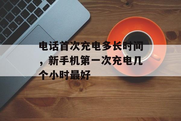 电话首次充电多长时间，新手机第一次充电几个小时最好-第1张图片-