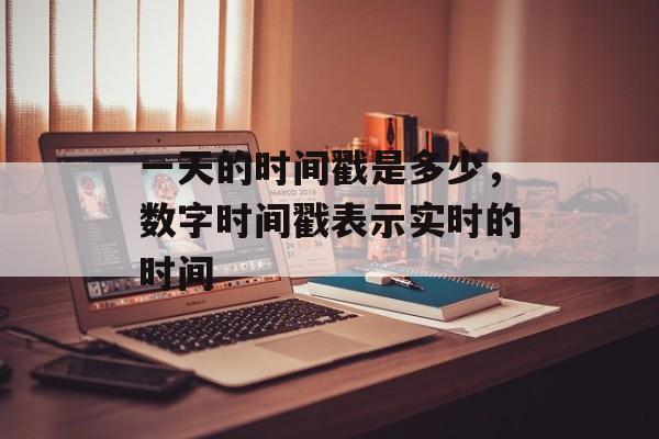 一天的时间戳是多少，数字时间戳表示实时的时间-第1张图片-