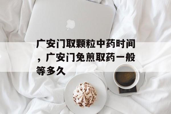 广安门取颗粒中药时间，广安门免煎取药一般等多久-第1张图片-