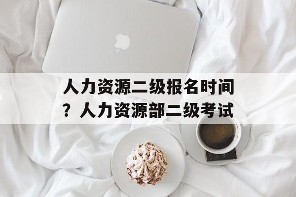 人力资源二级报名时间？人力资源部二级考试-第1张图片-