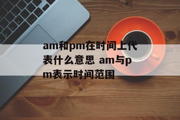 am和pm在时间上代表什么意思 am与pm表示时间范围-第1张图片-