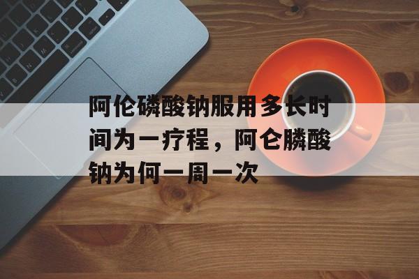 阿伦磷酸钠服用多长时间为一疗程，阿仑膦酸钠为何一周一次-第1张图片-