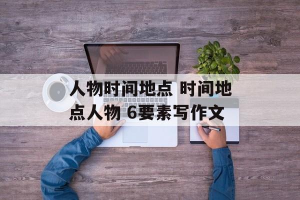 人物时间地点 时间地点人物 6要素写作文-第1张图片-