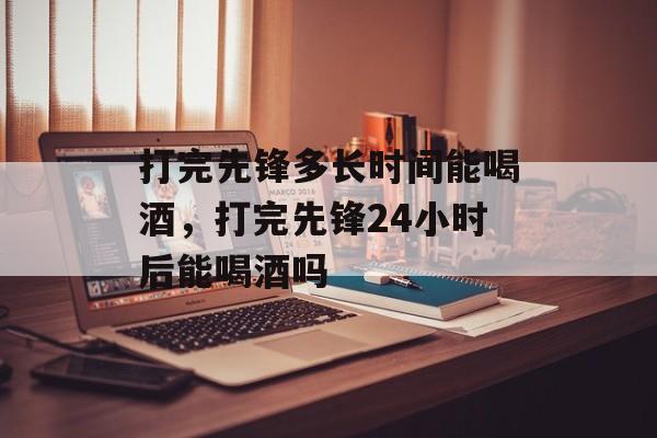 打完先锋多长时间能喝酒，打完先锋24小时后能喝酒吗-第1张图片-