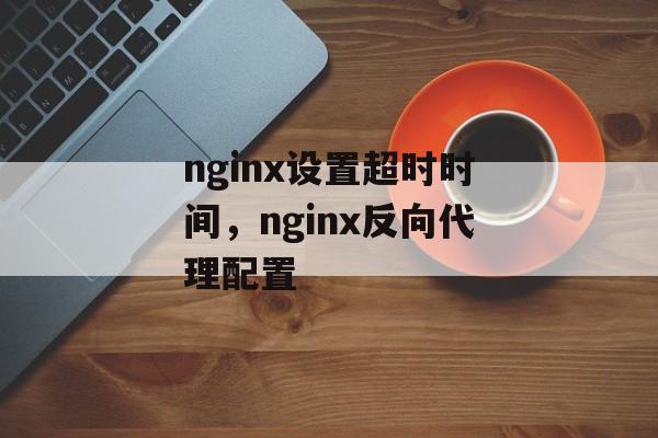 nginx设置超时时间，nginx反向代理配置-第1张图片-