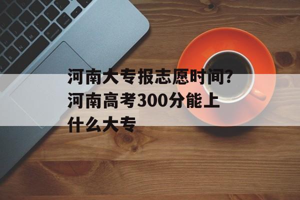 河南大专报志愿时间？河南高考300分能上什么大专-第1张图片-