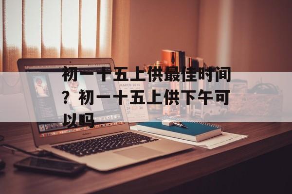 初一十五上供最佳时间？初一十五上供下午可以吗-第1张图片-
