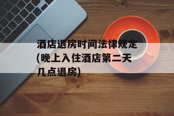 酒店退房时间法律规定(晚上入住酒店第二天几点退房)-第1张图片-