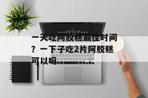 一天吃阿胶糕最佳时间？一下子吃2片阿胶糕可以吗-第1张图片-