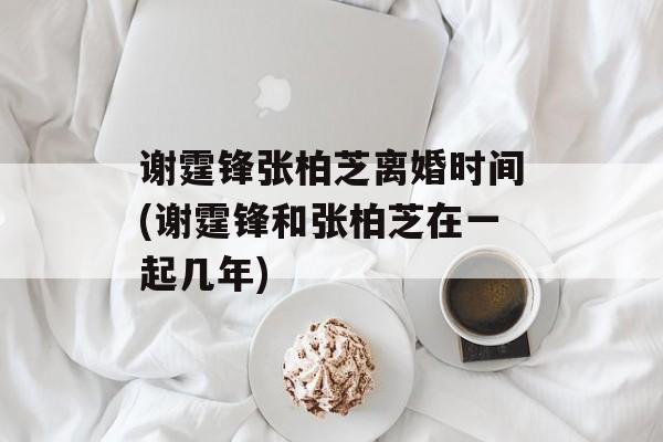 谢霆锋张柏芝离婚时间(谢霆锋和张柏芝在一起几年)-第1张图片-