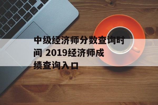 中级经济师分数查询时间 2019经济师成绩查询入口-第1张图片-