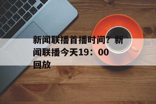 新闻联播首播时间？新闻联播今天19：00回放-第1张图片-