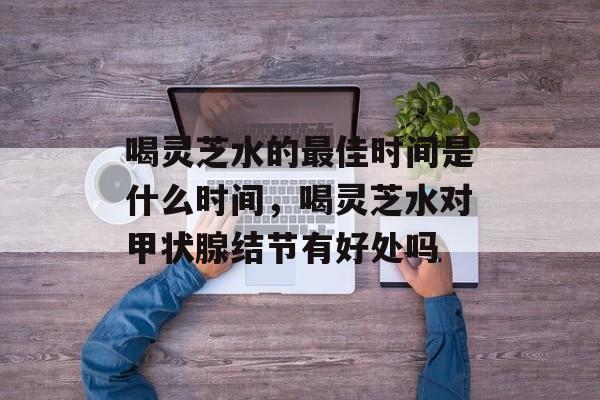 喝灵芝水的最佳时间是什么时间，喝灵芝水对甲状腺结节有好处吗-第1张图片-