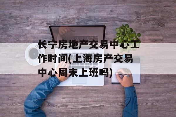 长宁房地产交易中心工作时间(上海房产交易中心周末上班吗)-第1张图片-