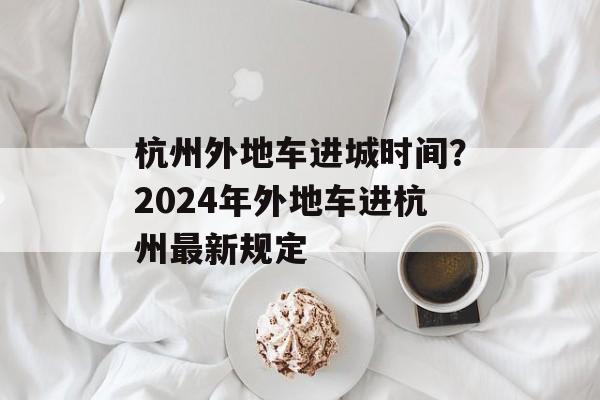 杭州外地车进城时间？2024年外地车进杭州最新规定-第1张图片-