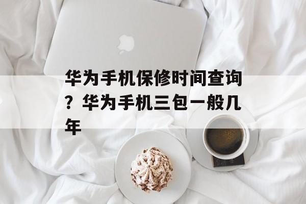 华为手机保修时间查询？华为手机三包一般几年-第1张图片-
