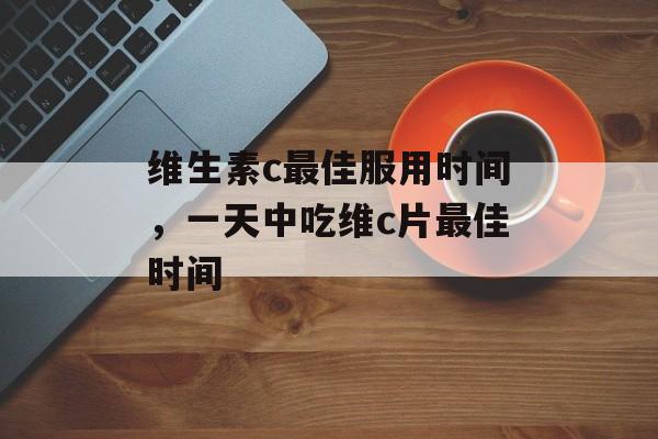 维生素c最佳服用时间，一天中吃维c片最佳时间-第1张图片-