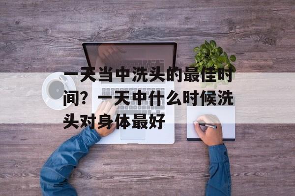 一天当中洗头的最佳时间？一天中什么时候洗头对身体最好-第1张图片-