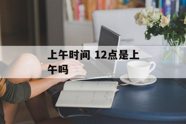 上午时间 12点是上午吗-第1张图片-
