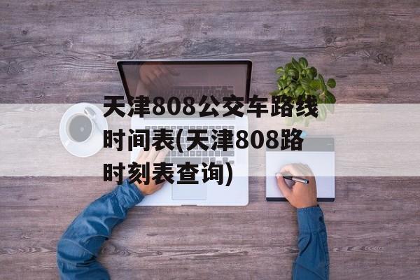 天津808公交车路线时间表(天津808路时刻表查询)-第1张图片-