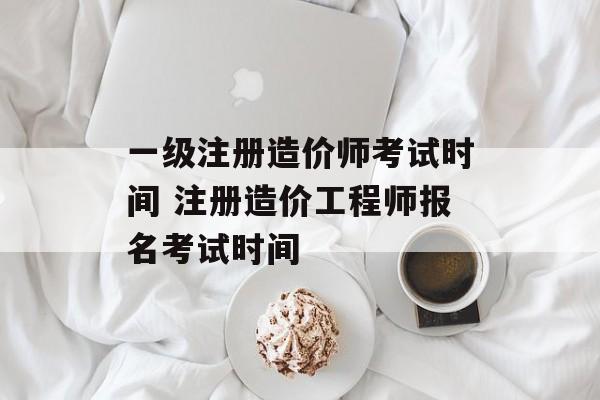 一级注册造价师考试时间 注册造价工程师报名考试时间-第1张图片-