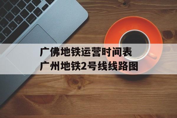 广佛地铁运营时间表 广州地铁2号线线路图-第1张图片-