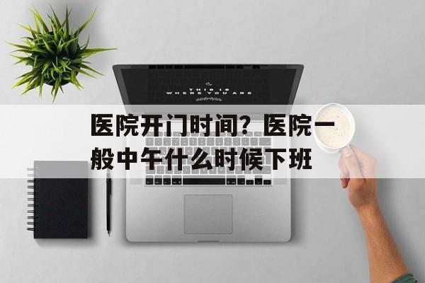 医院开门时间？医院一般中午什么时候下班-第1张图片-