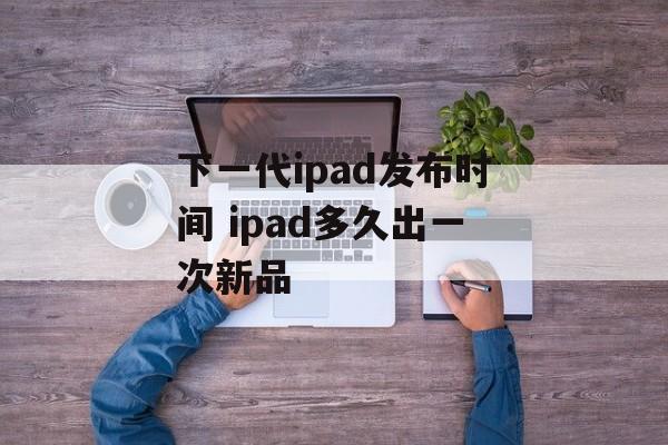 下一代ipad发布时间 ipad多久出一次新品-第1张图片-