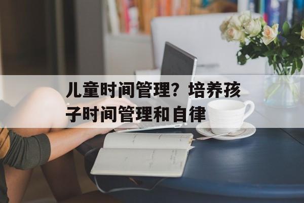 儿童时间管理？培养孩子时间管理和自律-第1张图片-