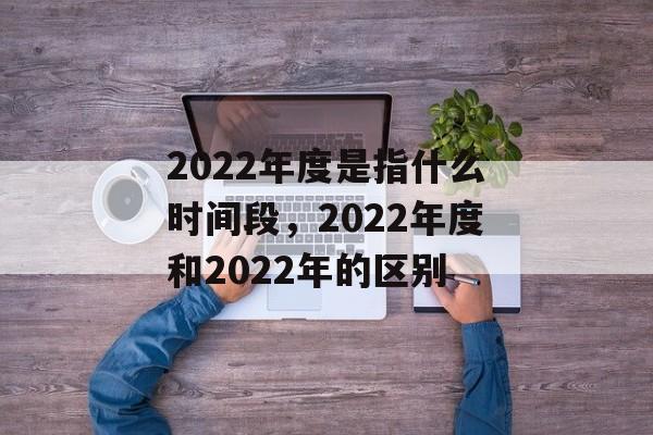 2022年度是指什么时间段，2022年度和2022年的区别-第1张图片-