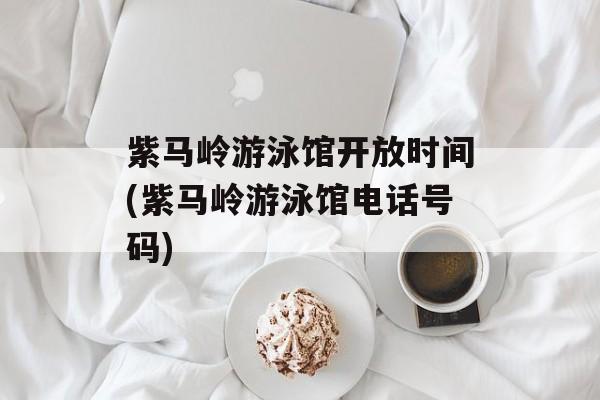 紫马岭游泳馆开放时间(紫马岭游泳馆电话号码)-第1张图片-