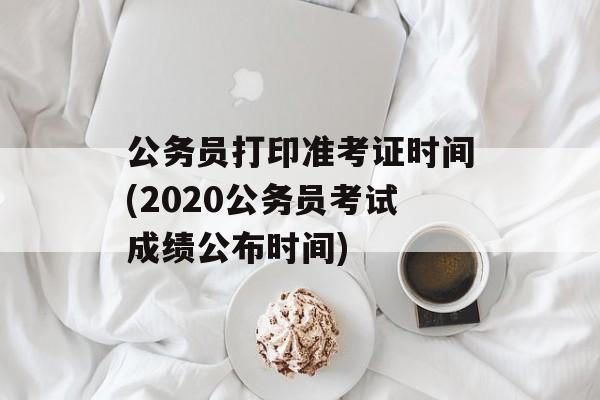 公务员打印准考证时间(2020公务员考试成绩公布时间)-第1张图片-