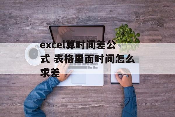 excel算时间差公式 表格里面时间怎么求差-第1张图片-