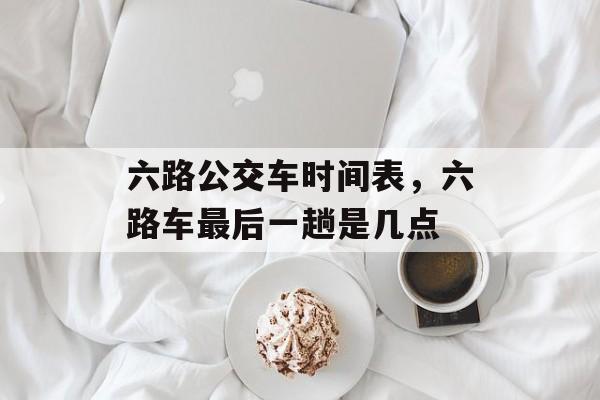六路公交车时间表，六路车最后一趟是几点-第1张图片-