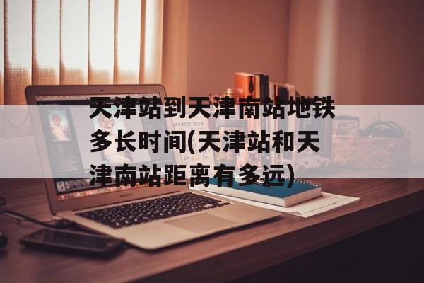 天津站到天津南站地铁多长时间(天津站和天津南站距离有多远)-第1张图片-