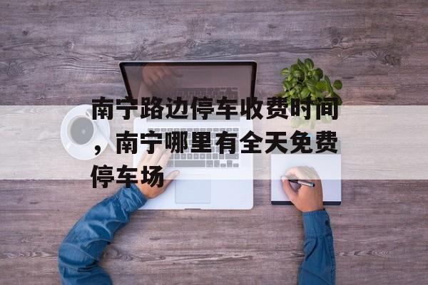 南宁路边停车收费时间，南宁哪里有全天免费停车场-第1张图片-