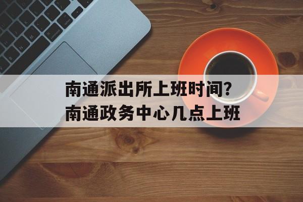 南通派出所上班时间？南通政务中心几点上班-第1张图片-