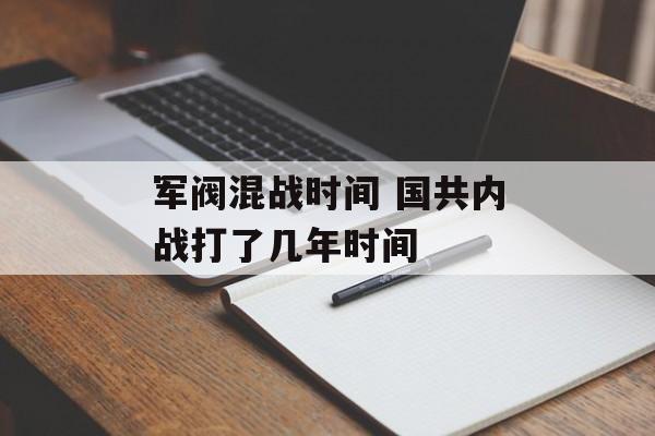军阀混战时间 国共内战打了几年时间-第1张图片-