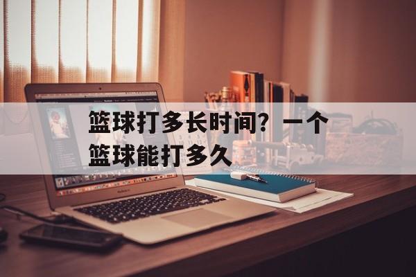 篮球打多长时间？一个篮球能打多久-第1张图片-