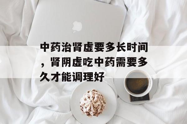 中药治肾虚要多长时间，肾阴虚吃中药需要多久才能调理好-第1张图片-
