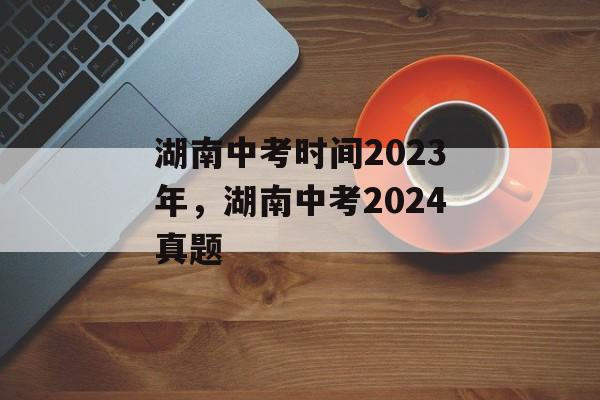 湖南中考时间2023年，湖南中考2024真题-第1张图片-