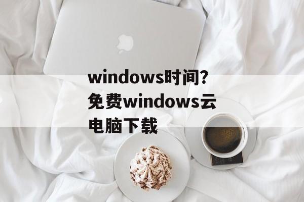 windows时间？免费windows云电脑下载-第1张图片-