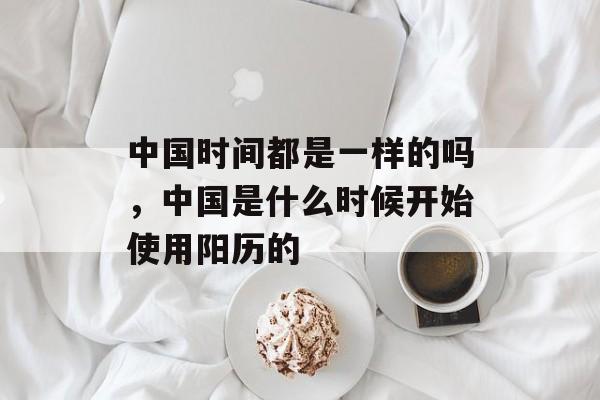 中国时间都是一样的吗，中国是什么时候开始使用阳历的-第1张图片-