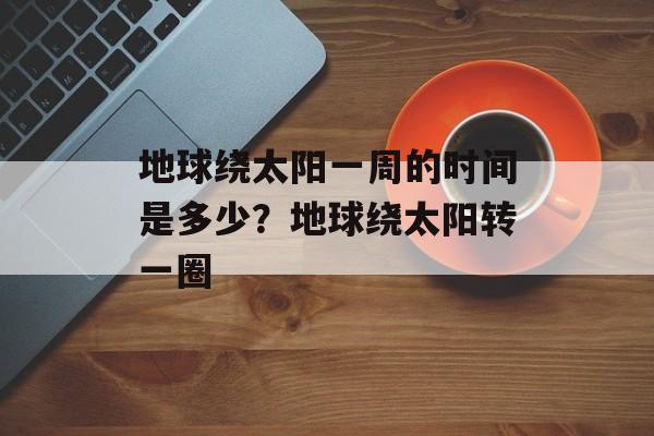 地球绕太阳一周的时间是多少？地球绕太阳转一圈-第1张图片-